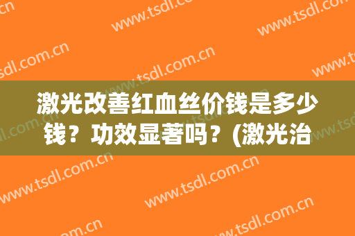 激光改善红血丝价钱是多少钱？功效显著吗？(激光治疗红血丝大概多少钱)