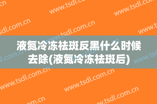 液氮冷冻祛斑反黑什么时候去除(液氮冷冻祛斑后)