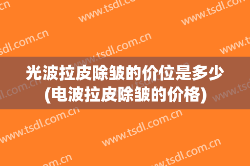 光波拉皮除皱的价位是多少(电波拉皮除皱的价格)