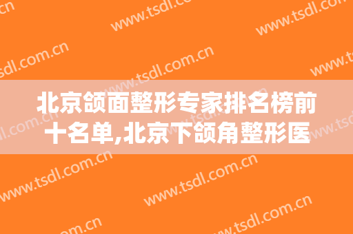 北京颌面整形专家排名榜前十名单,北京下颌角整形医院(中国颌面整形专家排名)