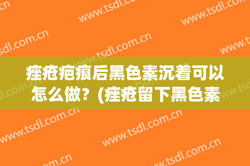 痤疮疤痕后黑色素沉着可以怎么做？(痤疮留下黑色素沉着)