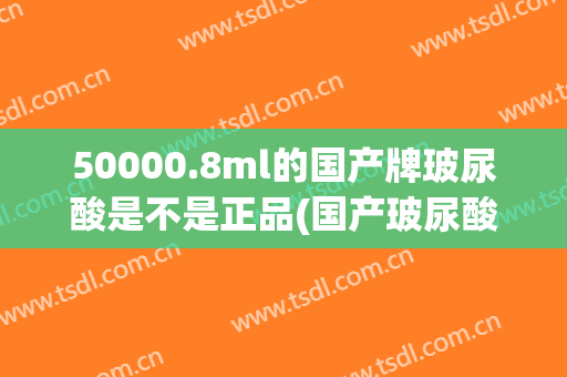 50000.8ml的国产牌玻尿酸是不是正品(国产玻尿酸牌子)