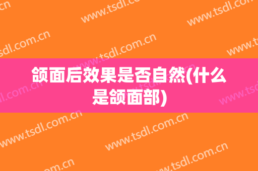 颌面后效果是否自然(什么是颌面部)