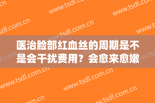 医治脸部红血丝的周期是不是会干扰费用？会愈来愈嫩白吗？(脸部红血丝能治好吗)