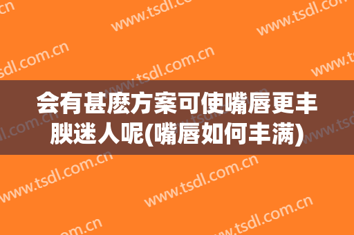 会有甚麽方案可使嘴唇更丰腴迷人呢(嘴唇如何丰满)