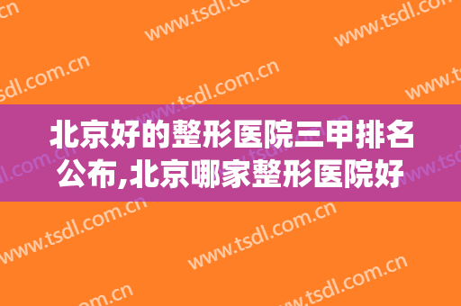 北京好的整形医院三甲排名公布,北京哪家整形医院好三甲(北京三甲整形医院排名前十)