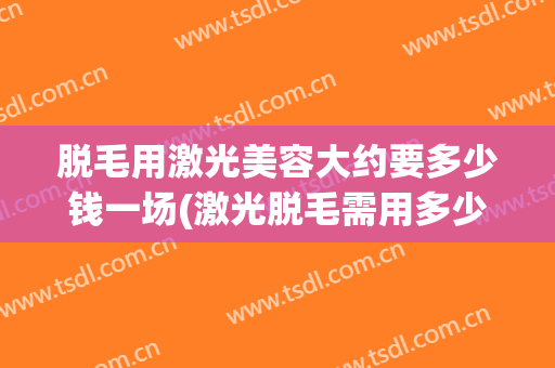 脱毛用激光美容大约要多少钱一场(激光脱毛需用多少钱)