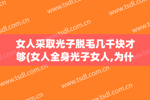 女人采取光子脱毛几千块才够(女人全身光子女人,为什么要脱毛?)
