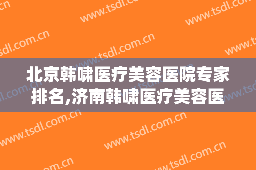 北京韩啸医疗美容医院专家排名,济南韩啸医疗美容医院(韩啸医疗美容医院是正规医院吗)