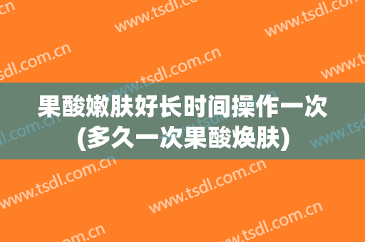 果酸嫩肤好长时间操作一次(多久一次果酸焕肤)