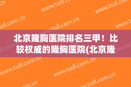 北京隆胸医院排名三甲！比较权威的隆胸医院(北京隆胸最好的医院是哪家呢?)