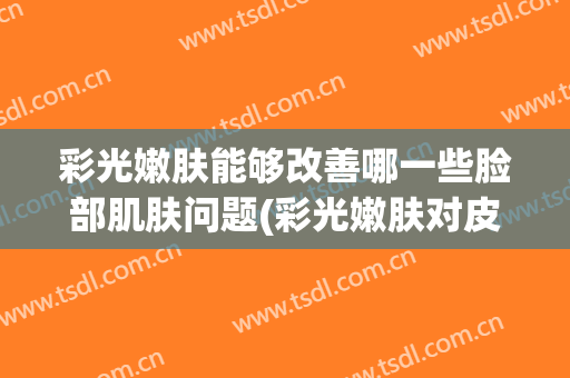 彩光嫩肤能够改善哪一些脸部肌肤问题(彩光嫩肤对皮肤的危害)
