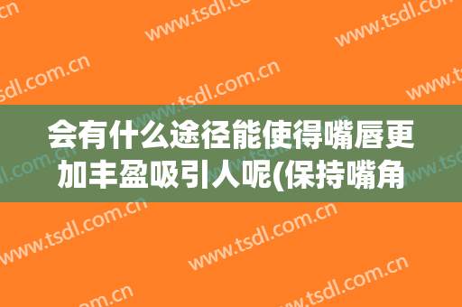 会有什么途径能使得嘴唇更加丰盈吸引人呢(保持嘴角上扬的好处)