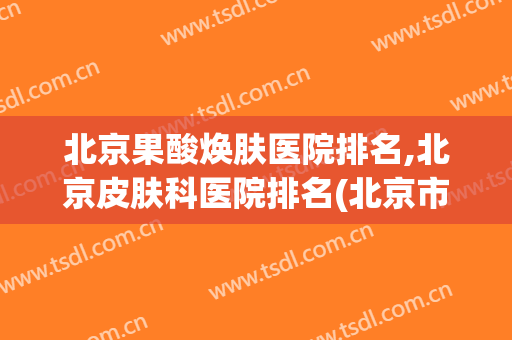 北京果酸焕肤医院排名,北京皮肤科医院排名(北京市最好的皮肤医院排名)