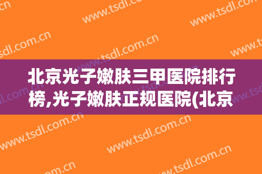 北京光子嫩肤三甲医院排行榜,光子嫩肤正规医院(北京做光子嫩肤好的三甲医院)