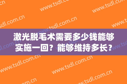 激光脱毛术需要多少钱能够实施一回？能够维持多长？(做激光脱毛手术要多少钱)
