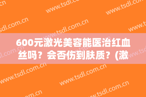 600元激光美容能医治红血丝吗？会否伤到肤质？(激光祛红血丝有效果吗)