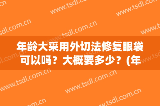 年龄大采用外切法修复眼袋可以吗？大概要多少？(年龄大采用外切法修复眼袋可以吗?大概要多少费用)