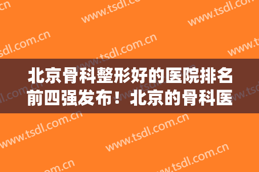 北京骨科整形好的医院排名前四强发布！北京的骨科医院排名榜(北京骨科权威医院排名)
