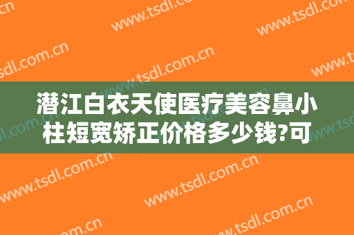 潜江白衣天使医疗美容鼻小柱短宽矫正价格多少钱?可靠吗?