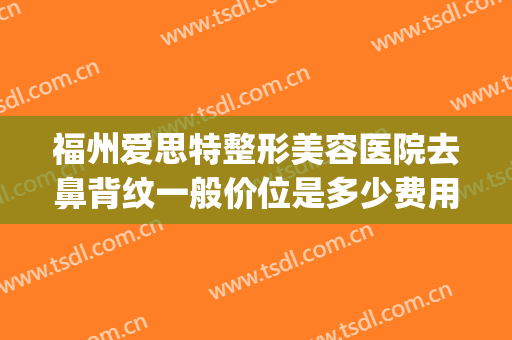福州爱思特整形美容医院去鼻背纹一般价位是多少费用?效果怎么样?(福州隆鼻比较好的医生)
