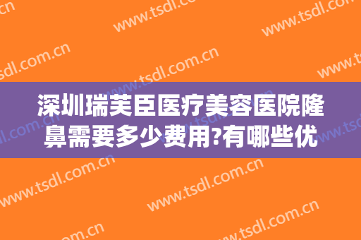 深圳瑞芙臣医疗美容医院隆鼻需要多少费用?有哪些优势?(瑞芙臣医疗美容正规吗)