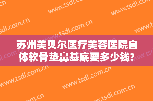 苏州美贝尔医疗美容医院自体软骨垫鼻基底要多少钱?靠谱吗?