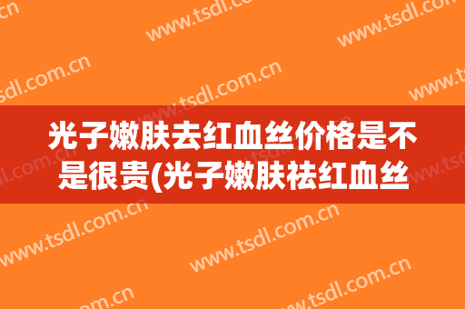 光子嫩肤去红血丝价格是不是很贵(光子嫩肤祛红血丝有效果吗)