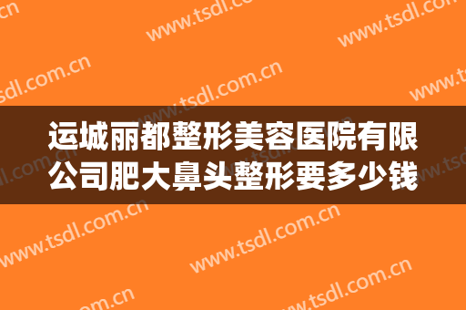 运城丽都整形美容医院有限公司肥大鼻头整形要多少钱?可靠吗?(运城哪家双眼皮整形医院)
