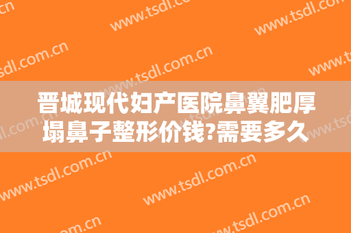 晋城现代妇产医院鼻翼肥厚塌鼻子整形价钱?需要多久恢复?
