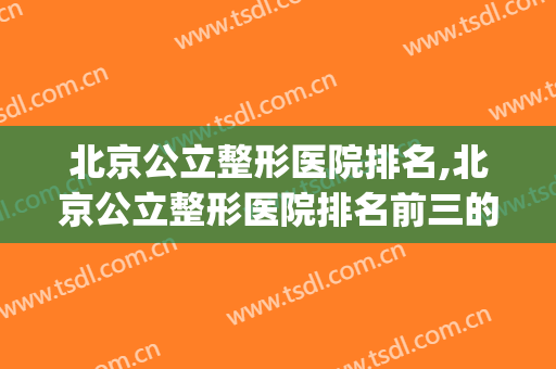 北京公立整形医院排名,北京公立整形医院排名前三的(北京公立医院整形科排名)