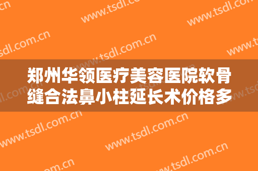 郑州华领医疗美容医院软骨缝合法鼻小柱延长术价格多少钱?需要多久恢复?