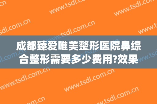 成都臻爱唯美整形医院鼻综合整形需要多少费用?效果怎么样?(成都爱美丽整形医院)