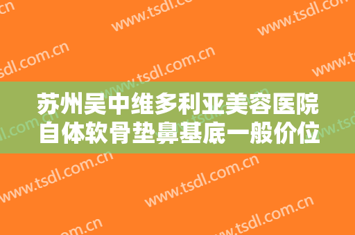 苏州吴中维多利亚美容医院自体软骨垫鼻基底一般价位是多少钱?效果怎么样?