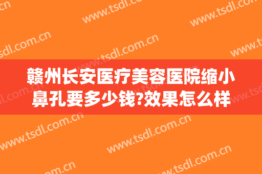 赣州长安医疗美容医院缩小鼻孔要多少钱?效果怎么样?(赣州长安整形美容医院)