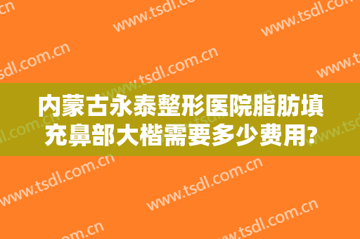 内蒙古永泰整形医院脂肪填充鼻部大楷需要多少费用?需要多久恢复?
