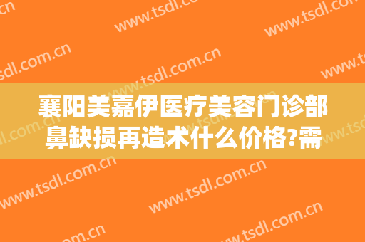 襄阳美嘉伊医疗美容门诊部鼻缺损再造术什么价格?需要多久恢复?(襄阳美嘉伊整形)