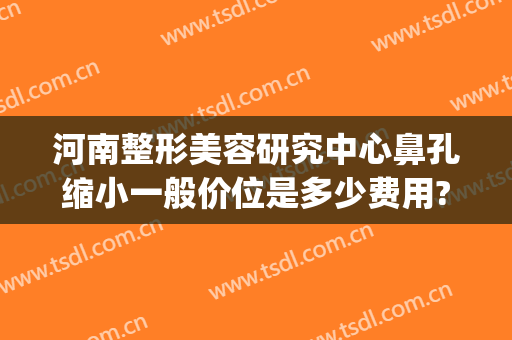河南整形美容研究中心鼻孔缩小一般价位是多少费用?怎么样?(河南眼鼻整形修复中心)