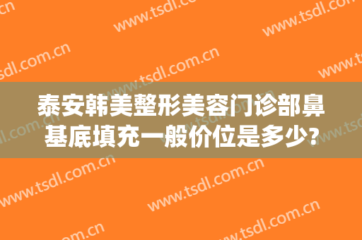 泰安韩美整形美容门诊部鼻基底填充一般价位是多少?效果怎么样?(泰安医美整形)
