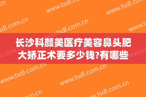 长沙科颜美医疗美容鼻头肥大矫正术要多少钱?有哪些优势?(长沙美科整形医院)