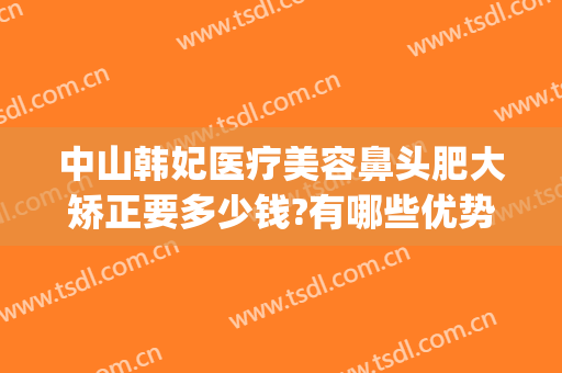 中山韩妃医疗美容鼻头肥大矫正要多少钱?有哪些优势?(广州韩妃做鼻综合怎么样)