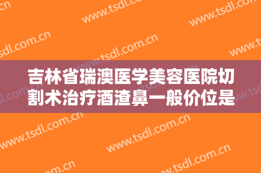 吉林省瑞澳医学美容医院切割术治疗酒渣鼻一般价位是多少费用?好不好?