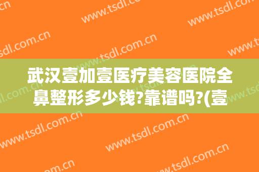 武汉壹加壹医疗美容医院全鼻整形多少钱?靠谱吗?(壹加医疗美容医院怎么样武汉)