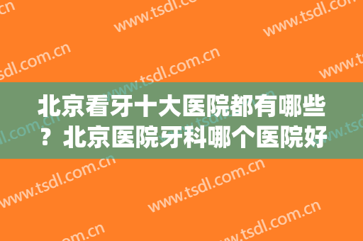 北京看牙十大医院都有哪些？北京医院牙科哪个医院好(北京哪家医院看牙科好)