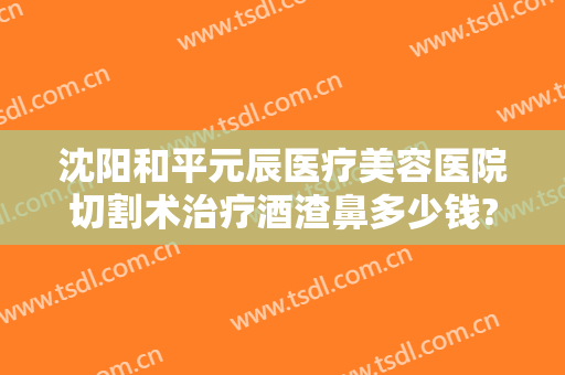 沈阳和平元辰医疗美容医院切割术治疗酒渣鼻多少钱?贵不贵?