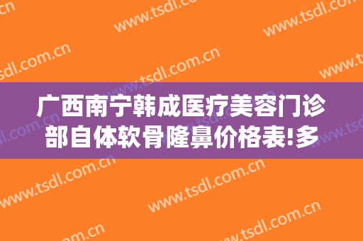 广西南宁韩成医疗美容门诊部自体软骨隆鼻价格表!多长时间恢复?(南宁韩成医疗整形好吗)