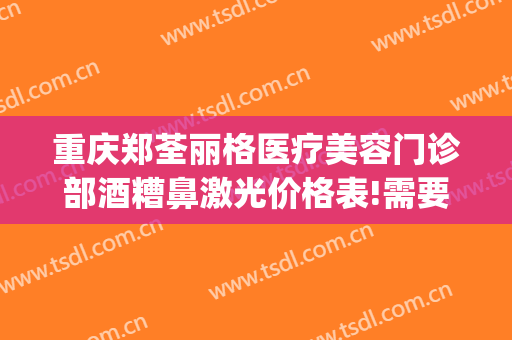 重庆郑荃丽格医疗美容门诊部酒糟鼻激光价格表!需要多久恢复?(重庆郑荃丽格医疗美容(总院)医疗美容门诊部预约电话)