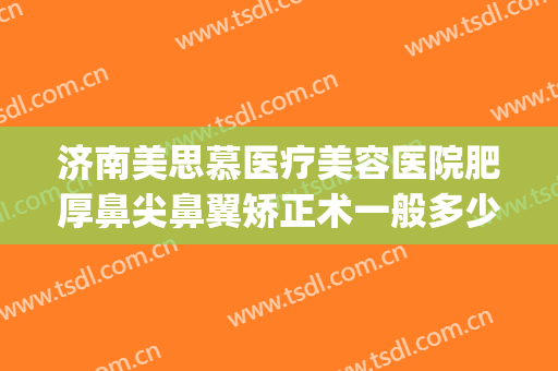 济南美思慕医疗美容医院肥厚鼻尖鼻翼矫正术一般多少钱?贵不贵?(美容整形鼻尖医院)