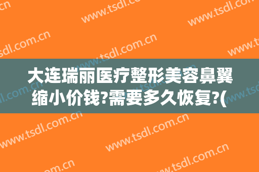 大连瑞丽医疗整形美容鼻翼缩小价钱?需要多久恢复?(鼻翼缩小手术多少钱我美不美吗)
