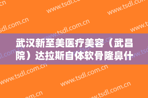 武汉新至美医疗美容（武昌院）达拉斯自体软骨隆鼻什么价格?好不好?(武汉至美整形)
